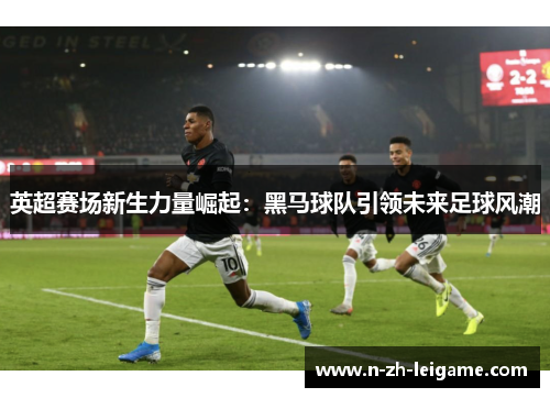 英超赛场新生力量崛起：黑马球队引领未来足球风潮