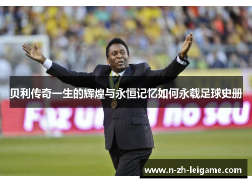 贝利传奇一生的辉煌与永恒记忆如何永载足球史册