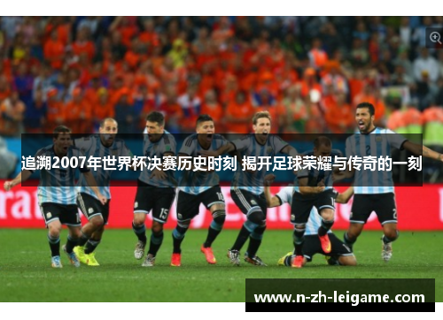 追溯2007年世界杯决赛历史时刻 揭开足球荣耀与传奇的一刻 追溯2007年世界杯决赛历史时刻 揭开足球荣耀与传奇的一刻