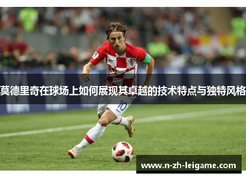 莫德里奇在球场上如何展现其卓越的技术特点与独特风格