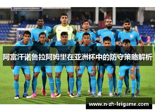 阿富汗诺鲁拉阿姆里在亚洲杯中的防守策略解析 阿富汗诺鲁拉阿姆里在亚洲杯中的防守策略解析