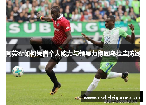 阿劳霍如何凭借个人能力与领导力稳固乌拉圭防线 阿劳霍如何凭借个人能力与领导力稳固乌拉圭防线