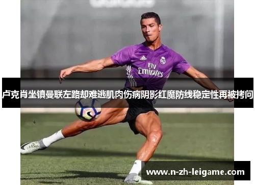 卢克肖坐镇曼联左路却难逃肌肉伤病阴影红魔防线稳定性再被拷问 卢克肖坐镇曼联左路却难逃肌肉伤病阴影红魔防线稳定性再被拷问