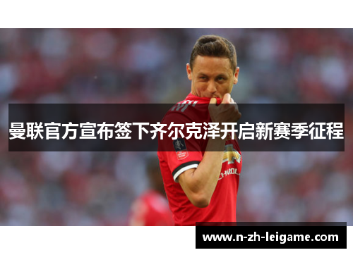 曼联官方宣布签下齐尔克泽开启新赛季征程 曼联官方宣布签下齐尔克泽开启新赛季征程