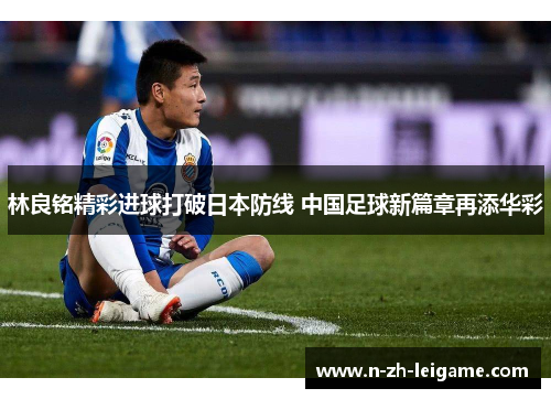 林良铭精彩进球打破日本防线 中国足球新篇章再添华彩 林良铭精彩进球打破日本防线 中国足球新篇章再添华彩