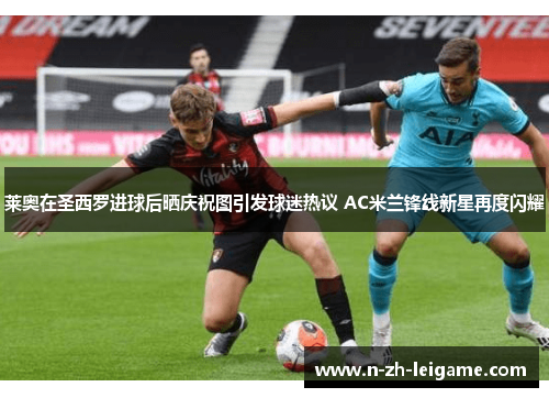 莱奥在圣西罗进球后晒庆祝图引发球迷热议 AC米兰锋线新星再度闪耀