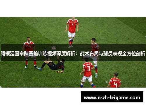 阿根廷国家队赛前训练视频深度解析:战术布局与球员表现全方位剖析 阿根廷国家队赛前训练视频深度解析:战术布局与球员表现全方位剖析