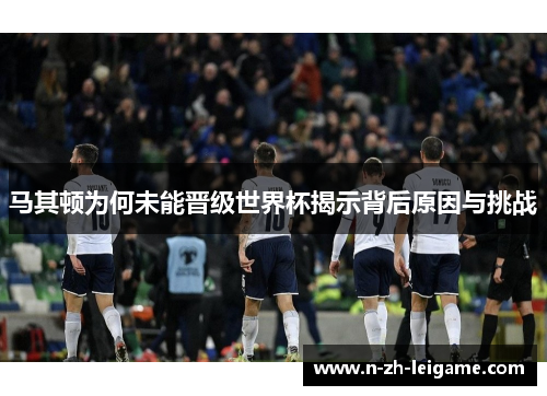 马其顿为何未能晋级世界杯揭示背后原因与挑战