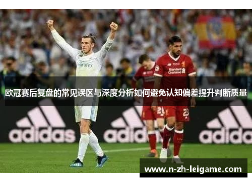欧冠赛后复盘的常见误区与深度分析如何避免认知偏差提升判断质量