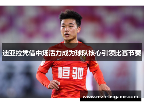 迪亚拉凭借中场活力成为球队核心引领比赛节奏