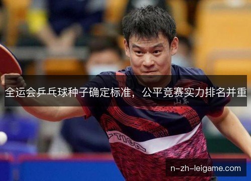 全运会乒乓球种子确定标准,公平竞赛实力排名并重 全运会乒乓球种子确定标准,公平竞赛实力排名并重